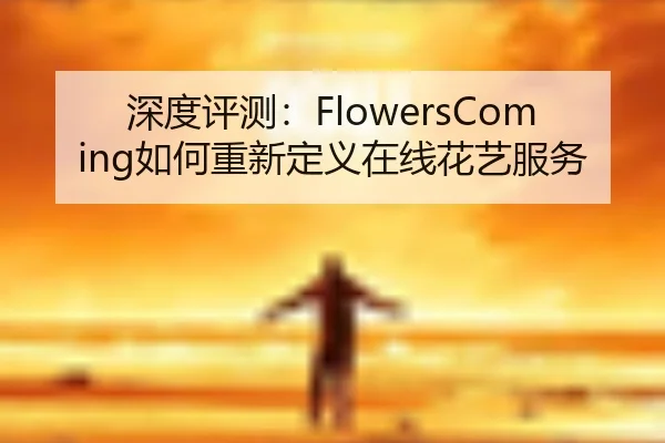 深度评测：FlowersComing如何重新定义在线花艺服务（HuaTiHui）